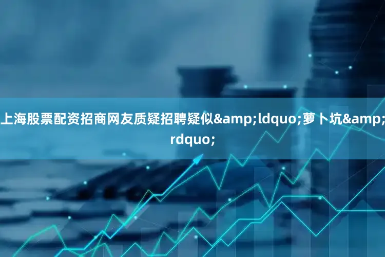 上海股票配资招商网友质疑招聘疑似&ldquo;萝卜坑&rdquo;