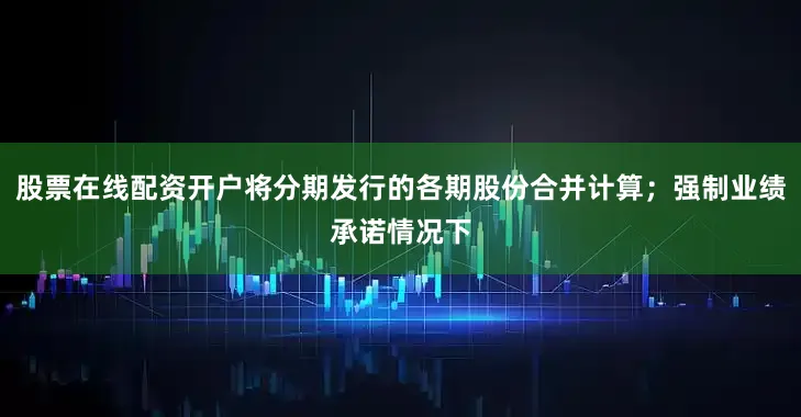 股票在线配资开户将分期发行的各期股份合并计算；强制业绩承诺情况下