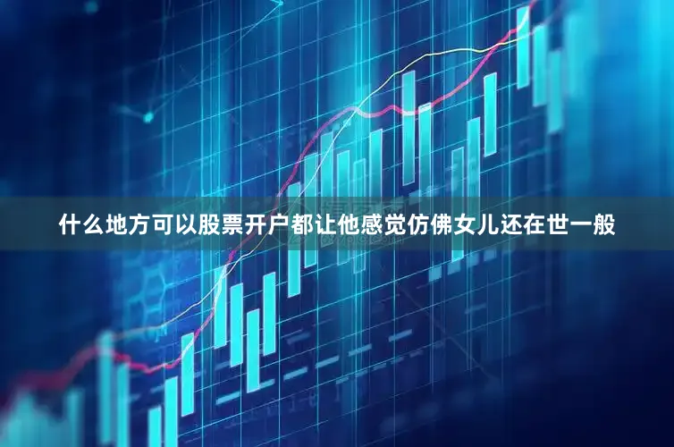 什么地方可以股票开户都让他感觉仿佛女儿还在世一般