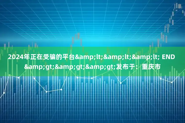 2024年正在受骗的平台&lt;&lt;&lt; END &gt;&gt;&gt;发布于：重庆市