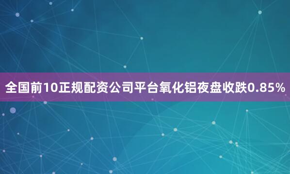 全国前10正规配资公司平台氧化铝夜盘收跌0.85%