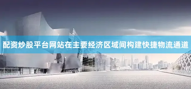 配资炒股平台网站在主要经济区域间构建快捷物流通道