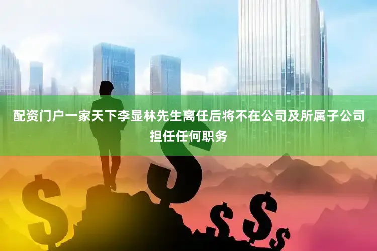 配资门户一家天下李显林先生离任后将不在公司及所属子公司担任任何职务
